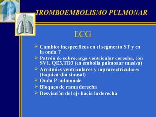 TROMBOEMBOLISMO PULMONAR

ECG
 Cambios inespecíficos en el segmento ST y en
la onda T
 Patrón de sobrecarga ventricular derecha, con
SV1, QD3,TD3 (en embolia pulmonar masiva)
 Arritmias ventriculares y supraventriculares
(taquicardia sinusal)
 Onda P pulmonale
 Bloqueo de rama derecha
 Desviación del eje hacia la derecha

 