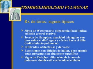 TROMBOEMBOLISMO PULMONAR

Rx de tórax: signos típicos
 Signo de Westermark: oligohemia focal (indica
embolia central masiva)
 Joroba de Hampton: opacidad triangular con
base sobre el diafragma y vértice hacia el hilio
(indica infarto pulmonar)
 Infiltrados, atelectasias y derrame
 Estos signos son difíciles de hallar, pero cuando
están presentes son altamente específicos
 Signo de Fleischer: dilatación de la arteria
pulmonar donde está enclavado el émbolo

 