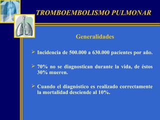 TROMBOEMBOLISMO PULMONAR
Generalidades
 Incidencia de 500.000 a 630.000 pacientes por año.
 70% no se diagnostican durante la vida, de éstos
30% mueren.
 Cuando el diagnóstico es realizado correctamente
la mortalidad desciende al 10%.

 