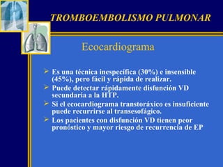 TROMBOEMBOLISMO PULMONAR

Ecocardiograma
 Es una técnica inespecífica (30%) e insensible
(45%), pero fácil y rápida de realizar.
 Puede detectar rápidamente disfunción VD
secundaria a la HTP.
 Si el ecocardiograma transtoráxico es insuficiente
puede recurrirse al transesofágico.
 Los pacientes con disfunción VD tienen peor
pronóstico y mayor riesgo de recurrencia de EP

 