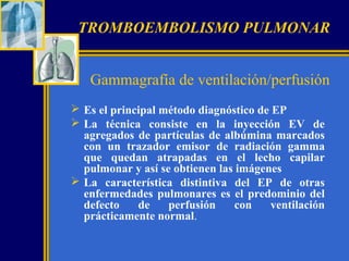 TROMBOEMBOLISMO PULMONAR
Gammagrafía de ventilación/perfusión
 Es el principal método diagnóstico de EP
 La técnica consiste en la inyección EV de
agregados de partículas de albúmina marcados
con un trazador emisor de radiación gamma
que quedan atrapadas en el lecho capilar
pulmonar y así se obtienen las imágenes
 La característica distintiva del EP de otras
enfermedades pulmonares es el predominio del
defecto
de
perfusión
con
ventilación
prácticamente normal.

 