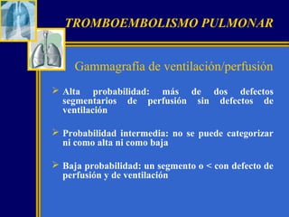TROMBOEMBOLISMO PULMONAR
Gammagrafía de ventilación/perfusión
 Alta probabilidad: más de dos defectos
segmentarios de perfusión sin defectos de
ventilación
 Probabilidad intermedia: no se puede categorizar
ni como alta ni como baja
 Baja probabilidad: un segmento o < con defecto de
perfusión y de ventilación

 