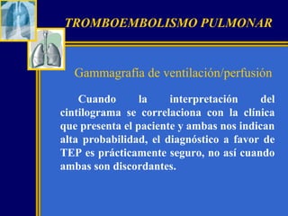 TROMBOEMBOLISMO PULMONAR

Gammagrafía de ventilación/perfusión
Cuando
la
interpretación
del
cintilograma se correlaciona con la clínica
que presenta el paciente y ambas nos indican
alta probabilidad, el diagnóstico a favor de
TEP es prácticamente seguro, no así cuando
ambas son discordantes.

 