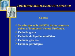 TROMBOEMBOLISMO PULMONAR
Causas
 Se sabe que más del 90% de las causas se
deben a Trombosis Venosa Profunda.
 Embolia grasa
 Embolia de líquido amniótico
 Embolia gaseosa
 Embolia paradójica

 