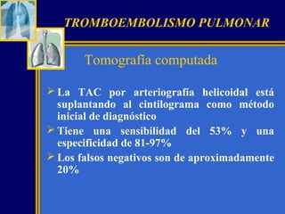 TROMBOEMBOLISMO PULMONAR

Tomografía computada
 La TAC por arteriografía helicoidal está
suplantando al cintilograma como método
inicial de diagnóstico
 Tiene una sensibilidad del 53% y una
especificidad de 81-97%
 Los falsos negativos son de aproximadamente
20%

 