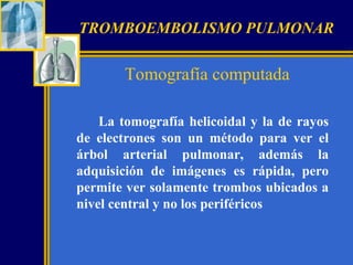 TROMBOEMBOLISMO PULMONAR

Tomografía computada
La tomografía helicoidal y la de rayos
de electrones son un método para ver el
árbol arterial pulmonar, además la
adquisición de imágenes es rápida, pero
permite ver solamente trombos ubicados a
nivel central y no los periféricos

 