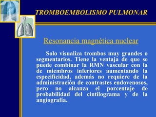 TROMBOEMBOLISMO PULMONAR

Resonancia magnética nuclear
Solo visualiza trombos muy grandes o
segmentarios. Tiene la ventaja de que se
puede combinar la RMN vascular con la
de miembros inferiores aumentando la
especificidad, además no requiere de la
administración de contrastes endovenosos,
pero no alcanza el porcentaje de
probabilidad del cintilograma y de la
angiografía.

 
