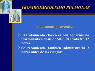 TROMBOEMBOLISMO PULMONAR

Tratamiento preventivo
 El tratamiento clásico es con heparina no
fraccionada a dosis de 5000 UD cada 8 o 12
horas.
 Se recomienda también administrarla 2
horas antes de las cirugías.

 