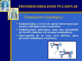 TROMBOEMBOLISMO PULMONAR

Tratamiento Quirúrgico
 Embolectomía a través de cateter intravenoso por
técnica radiológica intervencionista
 Embolectomía quirúrgica, tiene una mortalidad
de 30-44% (inferior a la terapia trombolítica).
 Interrupción de la vena cava inferior, para
prevenir embolismos recurentes.

 