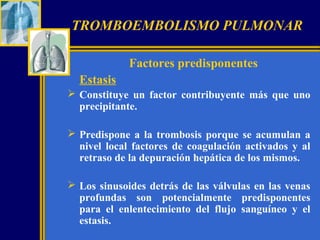 TROMBOEMBOLISMO PULMONAR
Factores predisponentes
Estasis
 Constituye un factor contribuyente más que uno
precipitante.
 Predispone a la trombosis porque se acumulan a
nivel local factores de coagulación activados y al
retraso de la depuración hepática de los mismos.
 Los sinusoides detrás de las válvulas en las venas
profundas son potencialmente predisponentes
para el enlentecimiento del flujo sanguíneo y el
estasis.

 