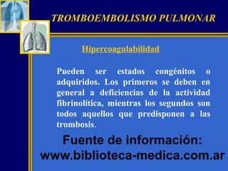 TROMBOEMBOLISMO PULMONAR
Hipercoagulabilidad
Pueden ser estados congénitos o
adquiridos. Los primeros se deben en
general a deficiencias de la actividad
fibrinolítica, mientras los segundos son
todos aquellos que predisponen a las
trombosis.

 