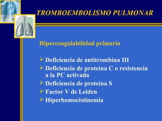 TROMBOEMBOLISMO PULMONAR

Hipercoagulabilidad primaria
 Deficiencia de antitrombina III
 Deficiencia de proteína C o resistencia
a la PC activada
 Deficiencia de proteína S
 Factor V de Leiden
 Hiperhomocistinemia

 