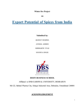 1
Winter live Project
on
Export Potential of Spices from India
Submitted by:
AKSHAT SHARMA
AYESHA AHMED
SIDDHARTH VYAS
SOUMYA SINGH
DOON BUSINESS SCHOOL
Affiliated to HNB GARHWAL UNIVERSITY, DEHRADUN
Mi-122, Behind Pharma City, Selaqui Industrial Area, Dehradun, Uttarakhand 248001
ACKNOWLEDGEMENT
 