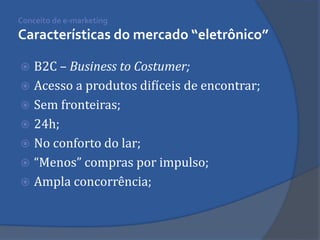 B2C – Business to Costumer; 
Acesso a produtos difíceis de encontrar; 
Sem fronteiras; 
24h; 
No conforto do lar; 
“Menos” compras por impulso; 
Ampla concorrência; 
Conceito de e-marketing Características do mercado “eletrônico”  