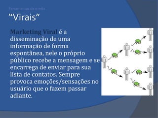 Ferramentas de e-mkt “Virais” 
Marketing Viral é a disseminação de uma informação de forma espontânea, nele o próprio público recebe a mensagem e se encarrega de enviar para sua lista de contatos. Sempre provoca emoções/sensações no usuário que o fazem passar adiante.  