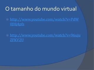 O tamanho do mundo virtual 
http://www.youtube.com/watch?v=PdW0JHj4pfs 
http://www.youtube.com/watch?v=96ujuZFKV2U  