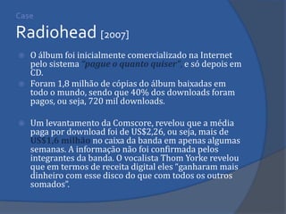 O álbum foi inicialmente comercializado na Internet pelo sistema “pague o quanto quiser”, e só depois em CD. 
Foram 1,8 milhão de cópias do álbum baixadas em todo o mundo, sendo que 40% dos downloads foram pagos, ou seja, 720 mil downloads. 
Um levantamento da Comscore, revelou que a média paga por download foi de US$2,26, ou seja, mais de US$1,6 milhão no caixa da banda em apenas algumas semanas. A informação não foi confirmada pelos integrantes da banda. O vocalista Thom Yorke revelou que em termos de receita digital eles “ganharam mais dinheiro com esse disco do que com todos os outros somados”. 
Case Radiohead [2007]  