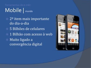 Ferramentas de e-mkt Mobile | mundo 
2º item mais importante do dia-a-dia 
5 Bilhões de celulares 
1 Bilhão com acesso à web 
Muito ligado a convergência digital  