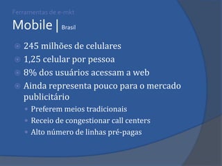 Ferramentas de e-mkt Mobile | Brasil 
245 milhões de celulares 
1,25 celular por pessoa 
8% dos usuários acessam a web 
Ainda representa pouco para o mercado publicitário 
Preferem meios tradicionais 
Receio de congestionar call centers 
Alto número de linhas pré-pagas  