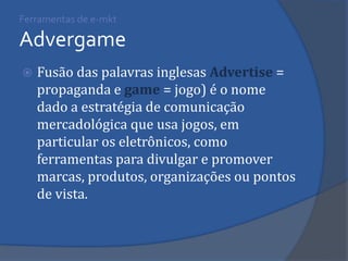 Fusão das palavras inglesas Advertise = propaganda e game = jogo) é o nome dado a estratégia de comunicação mercadológica que usa jogos, em particular os eletrônicos, como ferramentas para divulgar e promover marcas, produtos, organizações ou pontos de vista. 
Ferramentas de e-mkt Advergame  