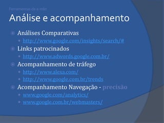 Ferramentas de e-mkt Análise e acompanhamento 
Análises Comparativas 
http://www.google.com/insights/search/# 
Links patrocinados 
http://www.adwords.google.com.br/ 
Acompanhamento de tráfego 
http://www.alexa.com/ 
http://www.google.com.br/trends 
Acompanhamento Navegação - precisão 
www.google.com/analytics/ 
www.google.com.br/webmasters/ 
 