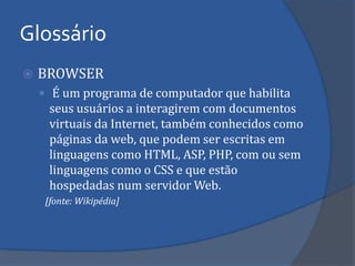 BROWSER 
 É um programa de computador que habilita seus usuários a interagirem com documentos virtuais da Internet, também conhecidos como páginas da web, que podem ser escritas em linguagens como HTML, ASP, PHP, com ou sem linguagens como o CSS e que estão hospedadas num servidor Web. 
[fonte: Wikipédia] 
Glossário  