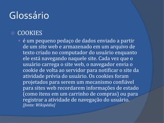 COOKIES 
é um pequeno pedaço de dados enviado a partir de um site web e armazenado em um arquivo de texto criado no computador do usuário enquanto ele está navegando naquele site. Cada vez que o usuário carrega o site web, o navegador envia o cookie de volta ao servidor para notificar o site da atividade prévia do usuário. Os cookies foram projetados para serem um mecanismo confiável para sites web recordarem informações de estado (como itens em um carrinho de compras) ou para registrar a atividade de navegação do usuário. [fonte: Wikipédia] 
Glossário  