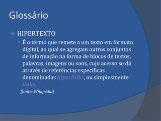 Glossário 
HIPERTEXTO 
É o termo que remete a um texto em formato digital, ao qual se agregam outros conjuntos de informação na forma de blocos de textos, palavras, imagens ou sons, cujo acesso se dá através de referências específicas denominadas hiperlinks, ou simplesmente links. 
[fonte: Wikipédia]  