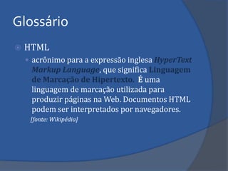 Glossário 
HTML 
acrônimo para a expressão inglesa HyperText Markup Language, que significa Linguagem de Marcação de Hipertexto. É uma linguagem de marcação utilizada para produzir páginas na Web. Documentos HTML podem ser interpretados por navegadores. 
[fonte: Wikipédia]  