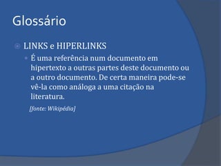 Glossário 
LINKS e HIPERLINKS 
É uma referência num documento em hipertexto a outras partes deste documento ou a outro documento. De certa maneira pode-se vê-la como análoga a uma citação na literatura. 
[fonte: Wikipédia]  