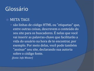 META TAGS 
são linhas de código HTML ou "etiquetas" que, entre outras coisas, descrevem o conteúdo do seu site para os buscadores. É nelas que você vai inserir as palavras-chave que facilitarão a vida do usuário na hora de te encontrar, por exemplo. Por meio delas, você pode também "assinar" seu site, declarando sua autoria sobre o código fonte. 
[fonte: Info Wester] 
Glossário  