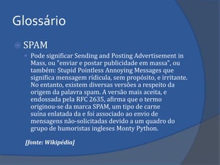 SPAM 
Pode significar Sending and Posting Advertisement in Mass, ou "enviar e postar publicidade em massa", ou também: Stupid Pointless Annoying Messages que significa mensagem rídicula, sem propósito, e irritante. No entanto, existem diversas versões a respeito da origem da palavra spam. A versão mais aceita, e endossada pela RFC 2635, afirma que o termo originou-se da marca SPAM, um tipo de carne suína enlatada da e foi associado ao envio de mensagens não-solicitadas devido a um quadro do grupo de humoristas ingleses Monty Python. 
[fonte: Wikipédia] 
Glossário  