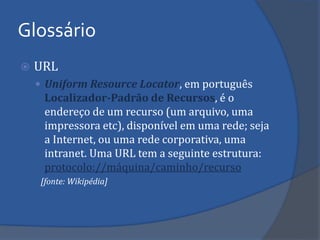 Glossário 
URL 
Uniform Resource Locator, em português Localizador-Padrão de Recursos, é o endereço de um recurso (um arquivo, uma impressora etc), disponível em uma rede; seja a Internet, ou uma rede corporativa, uma intranet. Uma URL tem a seguinte estrutura: protocolo://máquina/caminho/recurso 
[fonte: Wikipédia]  