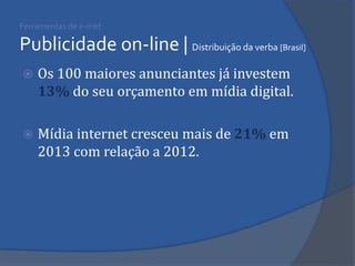 Ferramentas de e-mkt Publicidade on-line | Distribuição da verba [Brasil] 
Os 100 maiores anunciantes já investem 13% do seu orçamento em mídia digital. 
Mídia internet cresceu mais de 21% em 2013 com relação a 2012. 
 