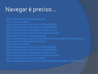 http://www.marketingdigitalblog.com/ 
http://conrado.com.br/ 
http://www.youtube.com/watch?v=fDDJnqJMQDQ 
http://www.youtube.com/watch?v=1N6EdgN3FUU 
http://tudosobremarketingdigital.wordpress.com/ 
http://www.convibra.com.br/2009/artigos/86_0.pdf 
http://static.boo-box.com/midia_kit.pdf 
http://webinsider.uol.com.br/2012/08/02/marketing-digital-e-a-bola-da-vez/ 
http://www.marketingdigitalblog.com/ 
http://conrado.com.br/ 
http://www.youtube.com/watch?v=fDDJnqJMQDQ 
http://www.youtube.com/watch?v=1N6EdgN3FUU 
http://tudosobremarketingdigital.wordpress.com/ 
http://www.convibra.com.br/2009/artigos/86_0.pdf 
http://static.boo-box.com/midia_kit.pdf 
http://webinsider.uol.com.br/2012/08/02/marketing-digital-e-a-bola-da-vez/ 
Navegar é preciso… 