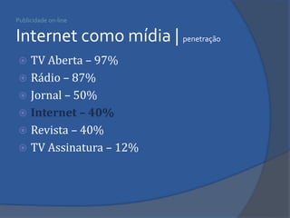 Publicidade on-line Internet como mídia | penetração 
TV Aberta – 97% 
Rádio – 87% 
Jornal – 50% 
Internet – 40% 
Revista – 40% 
TV Assinatura – 12%  