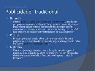 Ferramentas de e-mkt Publicidade “tradicional” 
Banners 
Forma publicitária mais comum na internet, usado em propagandas para divulgação de produtos ou serviços que pagam por sua inclusão. Embora todos os sites sejam suscetíveis a banners, são os com maior tráfego e conteúdo que atraem os maiores investimentos de anunciantes. 
Pop up 
O pop-up é uma janela abre sobre o conteúdo de uma página web e é utilizada para abrir alguma informação extra ou como meio de propaganda. 
Light box 
É um script em javascript que sobrepõe uma imagem à página e que quando se clica na imagem ”linka” para outro destino e quando se clica fora dela volta para o site do browser.  