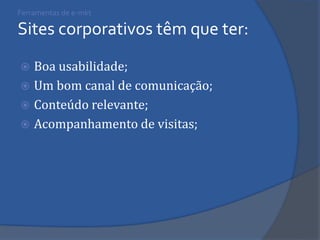 Ferramentas de e-mkt Sites corporativos têm que ter: 
Boa usabilidade; 
Um bom canal de comunicação; 
Conteúdo relevante; 
Acompanhamento de visitas;  