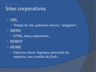 Características Sites corporativos 
URL 
Tempo do site, palavras-chaves, “amigável”... 
MENU 
HTML, itens, expansível... 
ROBOT 
HOME 
Palavras-chave, logotipo, descrição da empresa, uso contido de flash... 
 