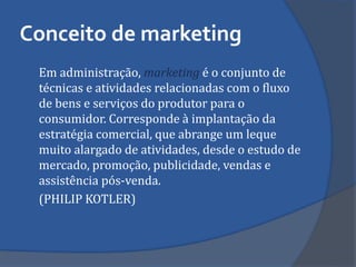 Conceito de marketing 
Em administração, marketing é o conjunto de técnicas e atividades relacionadas com o fluxo de bens e serviços do produtor para o consumidor. Corresponde à implantação da estratégia comercial, que abrange um leque muito alargado de atividades, desde o estudo de mercado, promoção, publicidade, vendas e assistência pós-venda. 
(PHILIP KOTLER)  