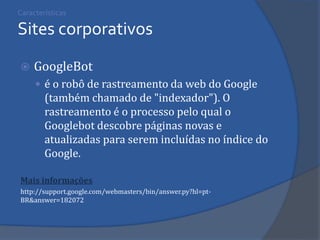 Características Sites corporativos 
GoogleBot 
é o robô de rastreamento da web do Google (também chamado de "indexador"). O rastreamento é o processo pelo qual o Googlebot descobre páginas novas e atualizadas para serem incluídas no índice do Google. 
Mais informações 
http://support.google.com/webmasters/bin/answer.py?hl=pt- BR&answer=182072 
 