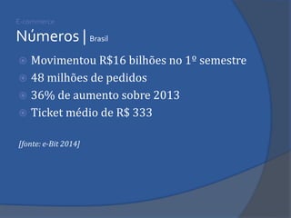 E-commerce Números | Brasil 
Movimentou R$16 bilhões no 1º semestre 
48 milhões de pedidos 
36% de aumento sobre 2013 
Ticket médio de R$ 333 
[fonte: e-Bit 2014]  