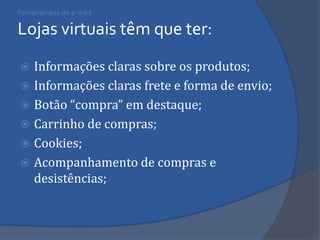 Ferramentas de e-mkt Lojas virtuais têm que ter: 
Informações claras sobre os produtos; 
Informações claras frete e forma de envio; 
Botão “compra” em destaque; 
Carrinho de compras; 
Cookies; 
Acompanhamento de compras e desistências; 
 