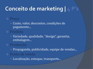 Conceito de marketing | 4 P’s 
Preço 
Custo, valor, descontos, condições de pagamento... 
Produto 
Variedade, qualidade, “design”, garantia, embalagem... 
Promoção 
Propaganda, publicidade, equipe de vendas... 
Ponto de venda 
Localização, estoque, transporte...  