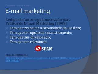 Ferramentas de e-mkt E-mail marketing 
Código de Autorregulamentação para Prática de E-mail Marketing [2009] 
Tem que respeitar a privacidade do usuário; 
Tem que ter opção de descastramento; 
Tem que ser direcionado; 
Tem que ter relevância 
Mais informações 
http://www.cgi.br/resolucoes/documento/2009/CGI.br_Resolucao_2009_001.pdf 
SPAM  