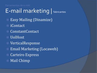 Easy Mailing (Dinamize) 
iContact 
ConstantContact 
UolHost 
VerticalResponse 
Email Marketing (Locaweb) 
Carteiro Express 
Mail Chimp 
Ferramentas de e-mkt E-mail marketing | fabricantes  