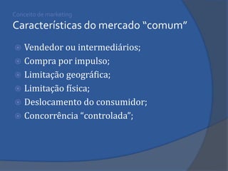Conceito de marketing Características do mercado “comum” 
Vendedor ou intermediários; 
Compra por impulso; 
Limitação geográfica; 
Limitação física; 
Deslocamento do consumidor; 
Concorrência “controlada”;  