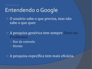Sites de Busca Entendendo o Google 
O usuário sabe o que precisa, mas não sabe o que quer. 
A pesquisa genérica tem sempre ‘Foco no Problema’, 
Dor de cotovelo 
Direito 
A pesquisa específica tem mais eficácia.  