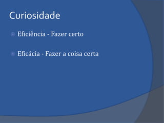 Eficiência - Fazer certo 
Eficácia - Fazer a coisa certa 
Curiosidade  