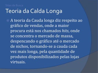 A teoria da Cauda longa diz respeito ao gráfico de vendas, onde a maior procura está nos chamados hits, onde se concentra o mercado de massa, despencando o gráfico até o mercado de nichos, tornando-se a cauda cada vez mais longa, pela quantidade de produtos disponibilizados pelas lojas virtuais. 
Sites de Busca Teoria da Calda Longa  